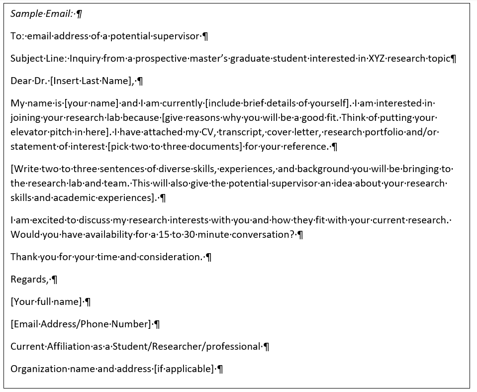 Sample Email: To: email address of a potential supervisor Subject Line: Inquiry from a prospective master’s graduate student interested in XYZ research topic Dear Dr. [Insert Last Name], My name is [your name] and I am currently [include brief details of yourself]. I am interested in joining your research lab because [give reasons why you will be a good fit. Think of putting your elevator pitch in here]. I have attached my CV, transcript, cover letter, research portfolio and/or statement of interest [pick two to three documents] for your reference. [Write two to three sentences of diverse skills, experiences, and background you will be bringing to the research lab and team. This will also give the potential supervisor an idea about your research skills and academic experiences]. I am excited to discuss my research interests with you and how they fit with your current research. Would you have availability for a 15 to 30 minute conversation? Thank you for your time and consideration. Regards, [Your full name] [Email Address/Phone Number] Current Affiliation as a Student/Researcher/professional Organization name and address [if applicable] 